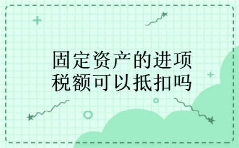 固定资产的进项税额可以抵扣吗 固定资产的进项税额可以抵扣吗