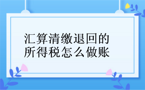 汇算清缴退回的所得税怎么做账 汇算清缴退回的所得税怎么做账