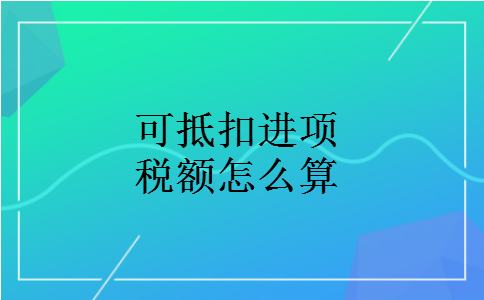 可抵扣进项税额怎么算 可抵扣进项税额怎么算