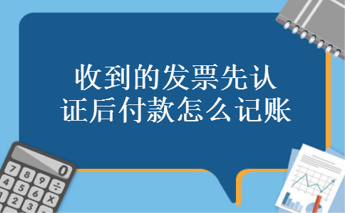 收到的发票先认证后付款怎么记账