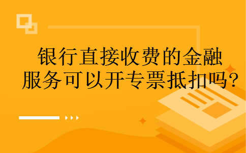 银行直接收费的金融服务可以开专票抵扣吗? 银行直接收费的金融服务可以开专票抵扣吗?