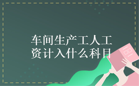 车间生产工人工资计入什么科目 车间生产工人工资计入什么科目