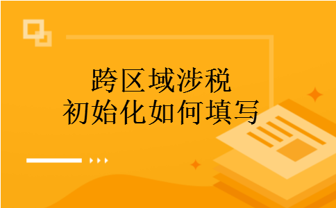 跨区域涉税初始化如何填写