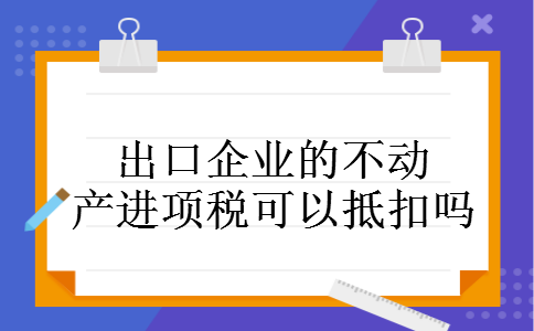出口企业的不动产进项税可以抵扣吗