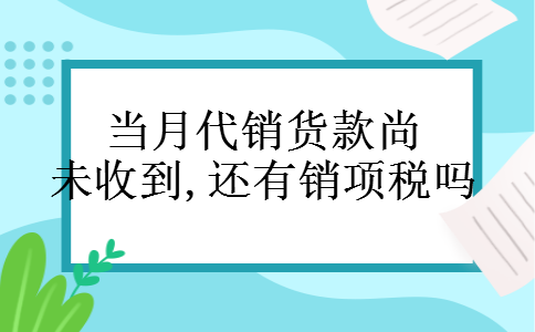 当月代销货款尚未收到,还有销项税吗 当月代销货款尚未收到,还有销项税吗