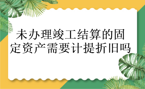 未办理竣工结算的固定资产需要计提折旧吗 未办理竣工结算的固定资产需要计提折旧吗