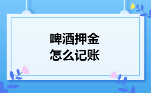 啤酒押金怎么记账 啤酒押金怎么记账