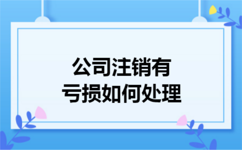 公司注销有亏损如何处理 公司注销有亏损如何处理