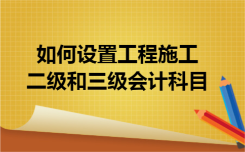 如何设置工程施工二级和三级会计科目 如何设置工程施工二级和三级会计科目