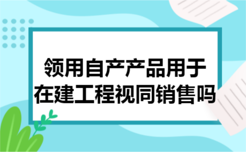 领用自产产品用于在建工程视同销售吗 领用自产产品用于在建工程视同销售吗