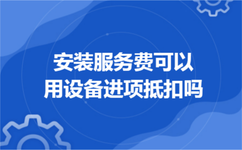 安装服务费可以用设备进项抵扣吗 安装服务费可以用设备进项抵扣吗