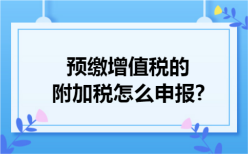 预缴增值税的附加税怎么申报? 预缴增值税的附加税怎么申报?