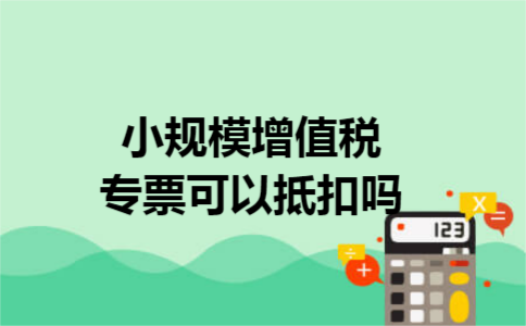 小规模增值税专票可以抵扣吗 小规模增值税专票可以抵扣吗