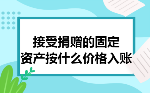 接受捐赠的固定资产按什么价格入账 接受捐赠的固定资产按什么价格入账