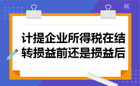 计提企业所得税在结转损益前还是损益后 计提企业所得税在结转损益前还是损益后