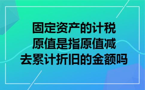 固定资产的计税原值是指原值减去累计折旧的金额吗 固定资产的计税原值是指原值减去累计折旧的金额吗