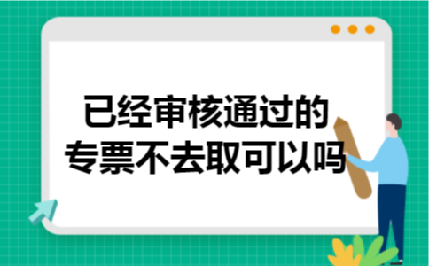已经审核通过的专票不去取可以吗 已经审核通过的专票不去取可以吗
