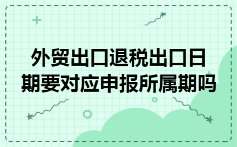 外贸出口退税出口日期要对应申报所属期吗 外贸出口退税出口日期要对应申报所属期吗