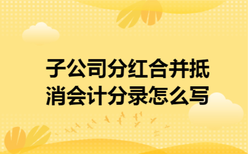 子公司分红合并抵消会计分录怎么写 子公司分红合并抵消会计分录怎么写