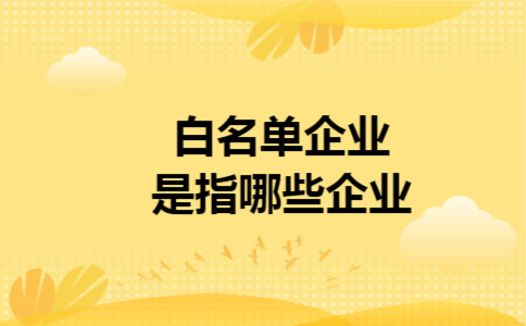 白名单企业是指哪些企业 白名单企业是指哪些企业