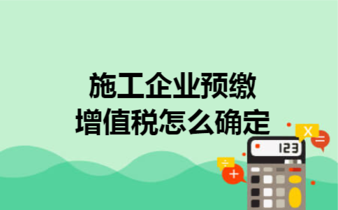 施工企业预缴增值税怎么确定 施工企业预缴增值税怎么确定